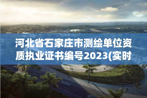 河北省石家庄市测绘单位资质执业证书编号2023(实时/更新中)