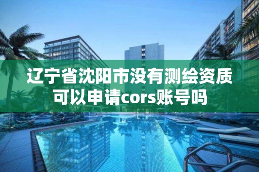 辽宁省沈阳市没有测绘资质可以申请cors账号吗