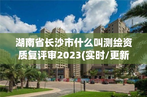 湖南省长沙市什么叫测绘资质复评审2023(实时/更新中)