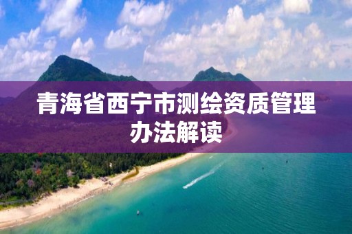 青海省西宁市测绘资质管理办法解读