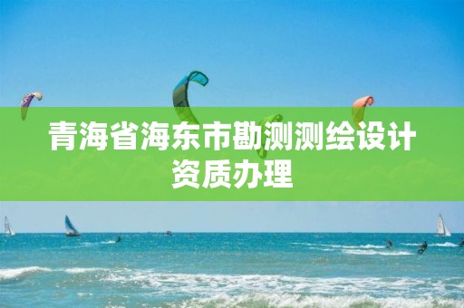 青海省海东市勘测测绘设计资质办理