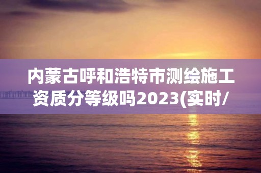 内蒙古呼和浩特市测绘施工资质分等级吗2023(实时/更新中)