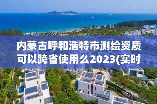 内蒙古呼和浩特市测绘资质可以跨省使用么2023(实时/更新中)