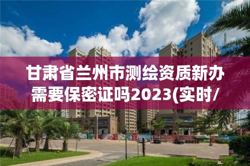 甘肃省兰州市测绘资质新办需要保密证吗2023(实时/更新中)