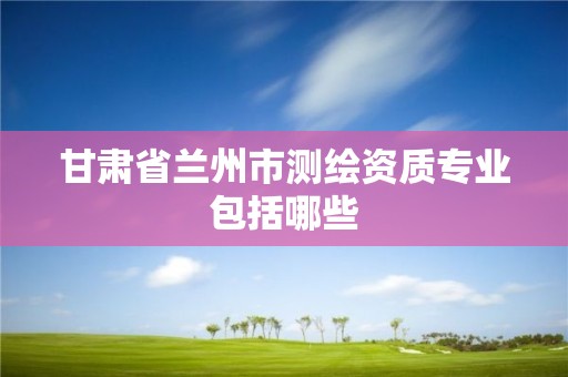 甘肃省兰州市测绘资质专业包括哪些