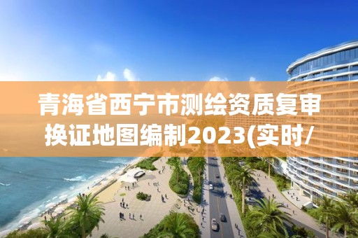 青海省西宁市测绘资质复审换证地图编制2023(实时/更新中)