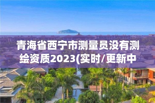 青海省西宁市测量员没有测绘资质2023(实时/更新中)