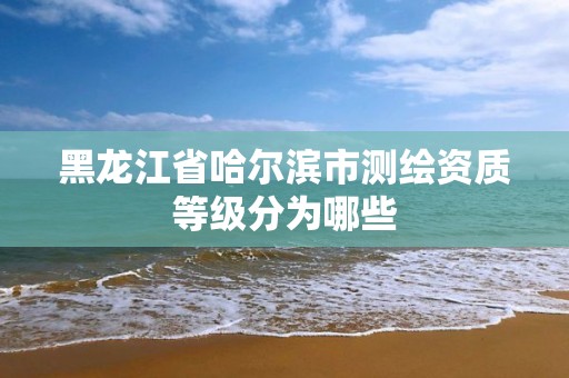 黑龙江省哈尔滨市测绘资质等级分为哪些