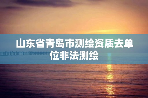 山东省青岛市测绘资质去单位非法测绘