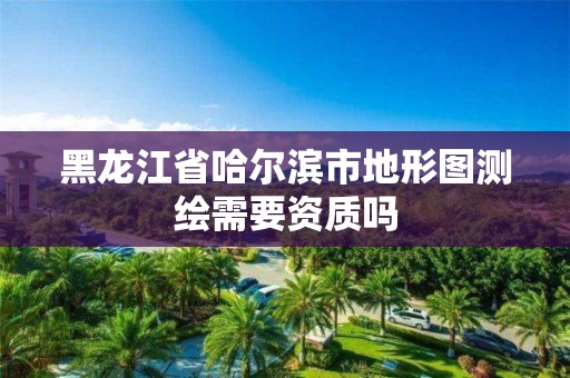 黑龙江省哈尔滨市地形图测绘需要资质吗