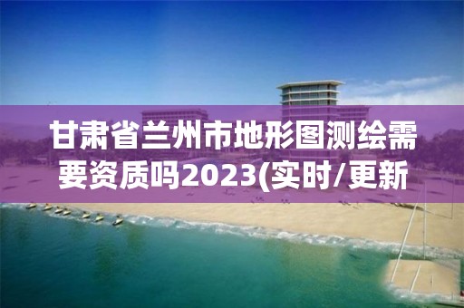 甘肃省兰州市地形图测绘需要资质吗2023(实时/更新中)