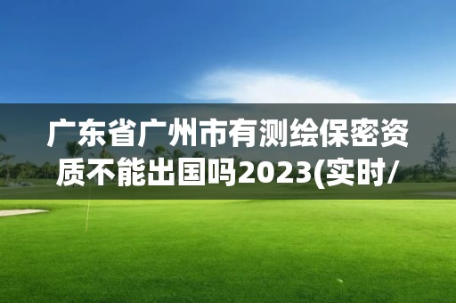 广东省广州市有测绘保密资质不能出国吗2023(实时/更新中)