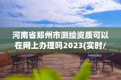 河南省郑州市测绘资质可以在网上办理吗2023(实时/更新中)