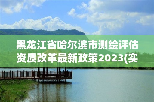 黑龙江省哈尔滨市测绘评估资质改革最新政策2023(实时/更新中)