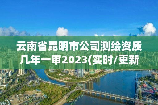 云南省昆明市公司测绘资质几年一审2023(实时/更新中)