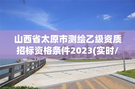 山西省太原市测绘乙级资质招标资格条件2023(实时/更新中)