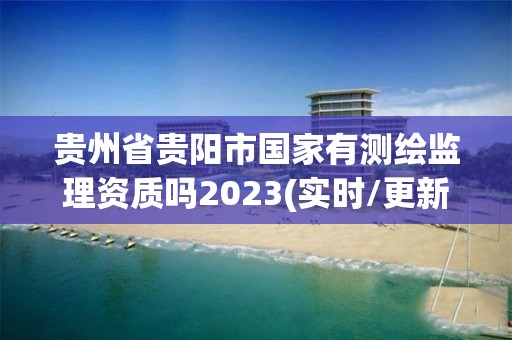 贵州省贵阳市国家有测绘监理资质吗2023(实时/更新中)