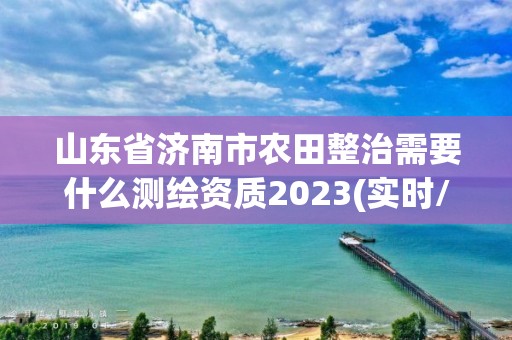 山东省济南市农田整治需要什么测绘资质2023(实时/更新中)