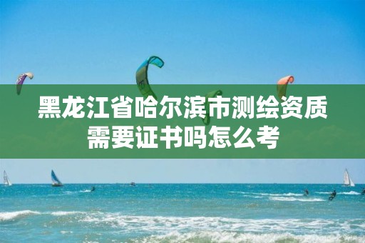 黑龙江省哈尔滨市测绘资质需要证书吗怎么考