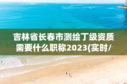 吉林省长春市测绘丁级资质需要什么职称2023(实时/更新中)