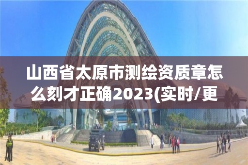 山西省太原市测绘资质章怎么刻才正确2023(实时/更新中)