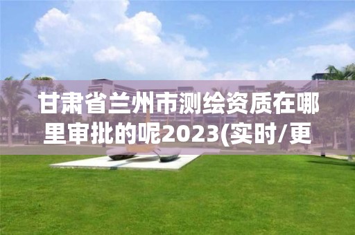 甘肃省兰州市测绘资质在哪里审批的呢2023(实时/更新中)