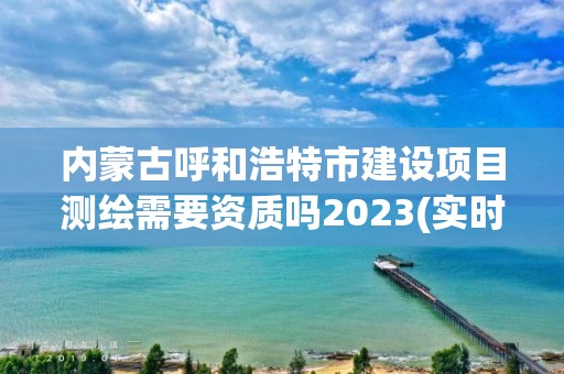 内蒙古呼和浩特市建设项目测绘需要资质吗2023(实时/更新中)