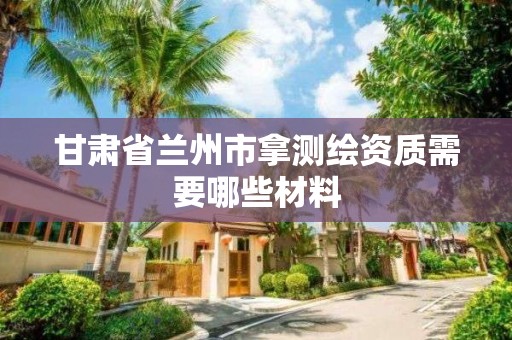 甘肃省兰州市拿测绘资质需要哪些材料