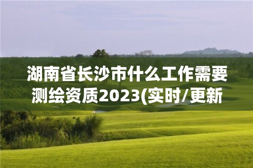 湖南省长沙市什么工作需要测绘资质2023(实时/更新中)