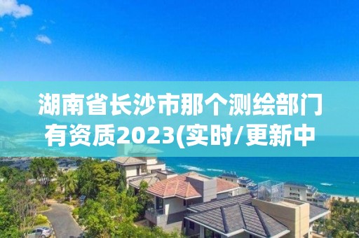 湖南省长沙市那个测绘部门有资质2023(实时/更新中)