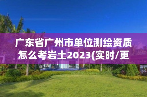 广东省广州市单位测绘资质怎么考岩土2023(实时/更新中)