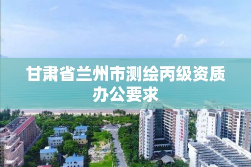 甘肃省兰州市测绘丙级资质办公要求