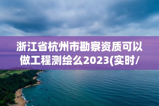 浙江省杭州市勘察资质可以做工程测绘么2023(实时/更新中)