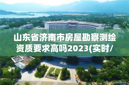 山东省济南市房屋勘察测绘资质要求高吗2023(实时/更新中)