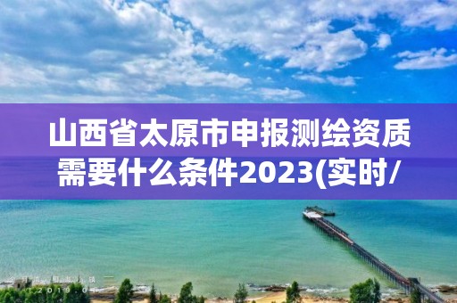 山西省太原市申报测绘资质需要什么条件2023(实时/更新中)