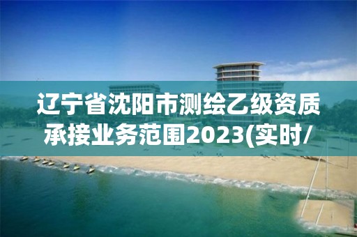 辽宁省沈阳市测绘乙级资质承接业务范围2023(实时/更新中)