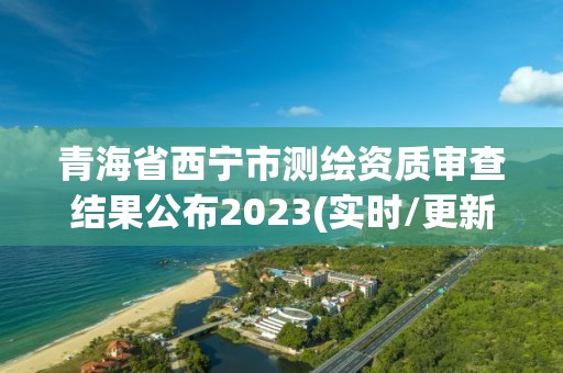 青海省西宁市测绘资质审查结果公布2023(实时/更新中)