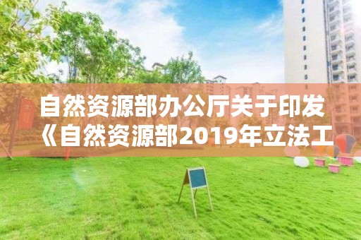 自然资源部办公厅关于印发《自然资源部2019年立法工作计划》的通知