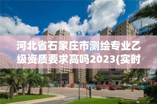 河北省石家庄市测绘专业乙级资质要求高吗2023(实时/更新中)