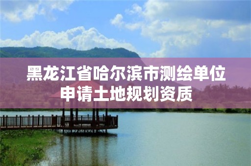 黑龙江省哈尔滨市测绘单位申请土地规划资质