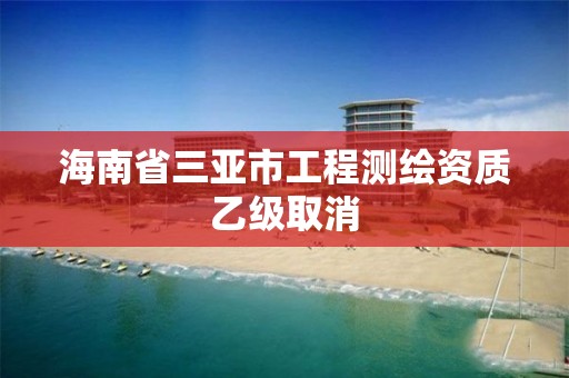 海南省三亚市工程测绘资质乙级取消