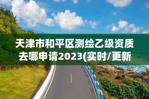 天津市和平区测绘乙级资质去哪申请2023(实时/更新中)