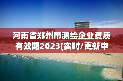 河南省郑州市测绘企业资质有效期2023(实时/更新中)