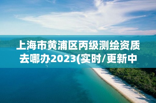 上海市黄浦区丙级测绘资质去哪办2023(实时/更新中)