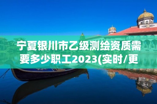 宁夏银川市乙级测绘资质需要多少职工2023(实时/更新中)