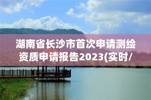 湖南省长沙市首次申请测绘资质申请报告2023(实时/更新中)