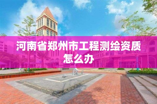 河南省郑州市工程测绘资质怎么办