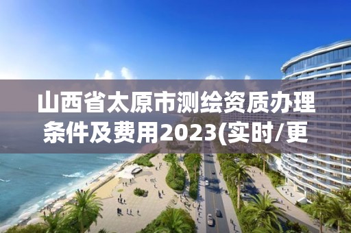 山西省太原市测绘资质办理条件及费用2023(实时/更新中)