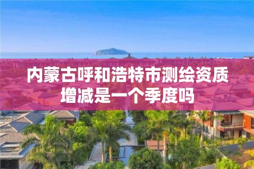 内蒙古呼和浩特市测绘资质增减是一个季度吗