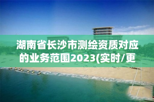 湖南省长沙市测绘资质对应的业务范围2023(实时/更新中)